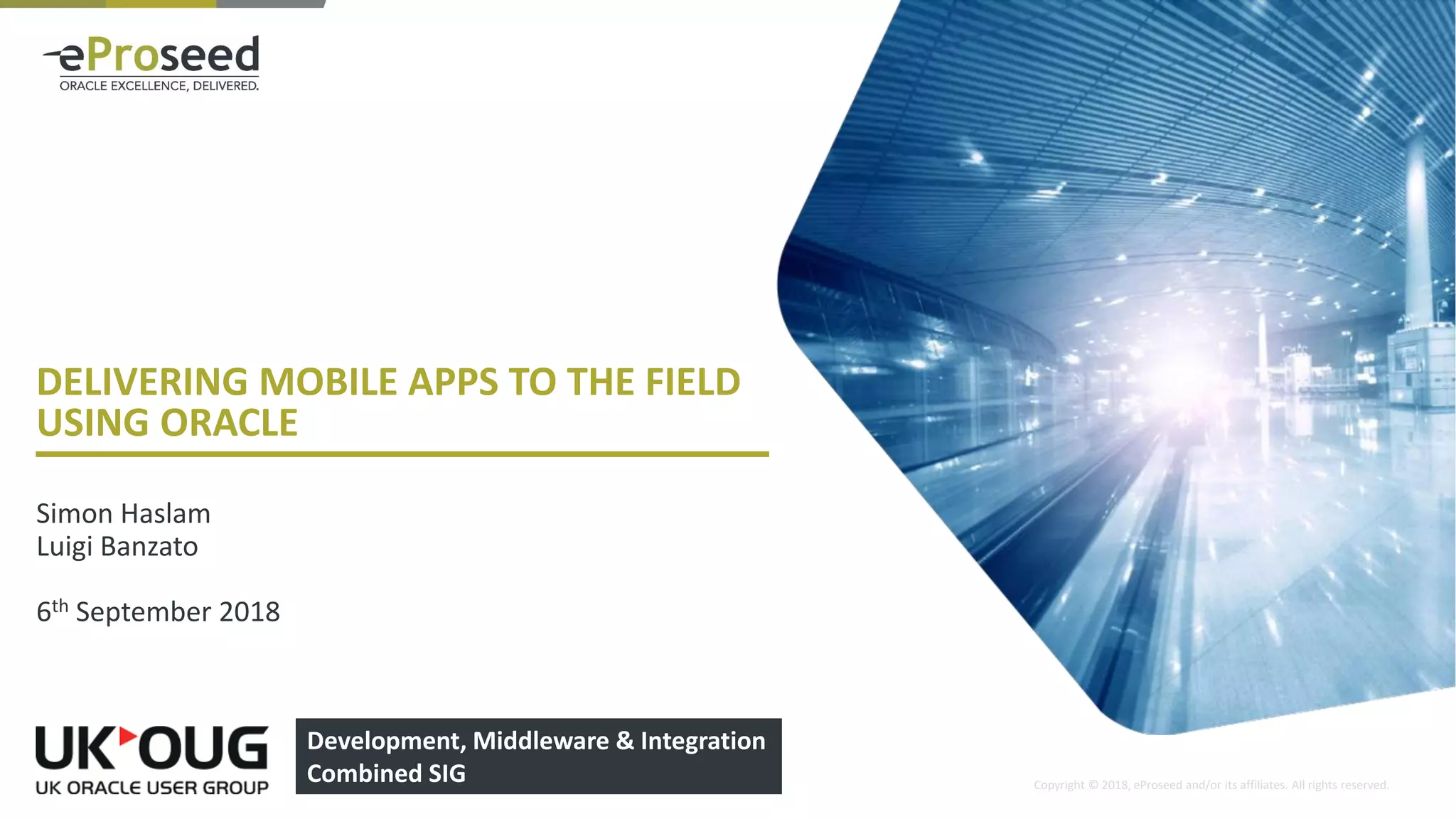 Copyright © 2018, eProseed and/or its affiliates. All rights reserved.
DELIVERING MOBILE APPS TO THE FIELD
USING ORACLE
Simon Haslam
Luigi Banzato
6th September 2018
1
Development, Middleware & Integration
Combined SIG
 