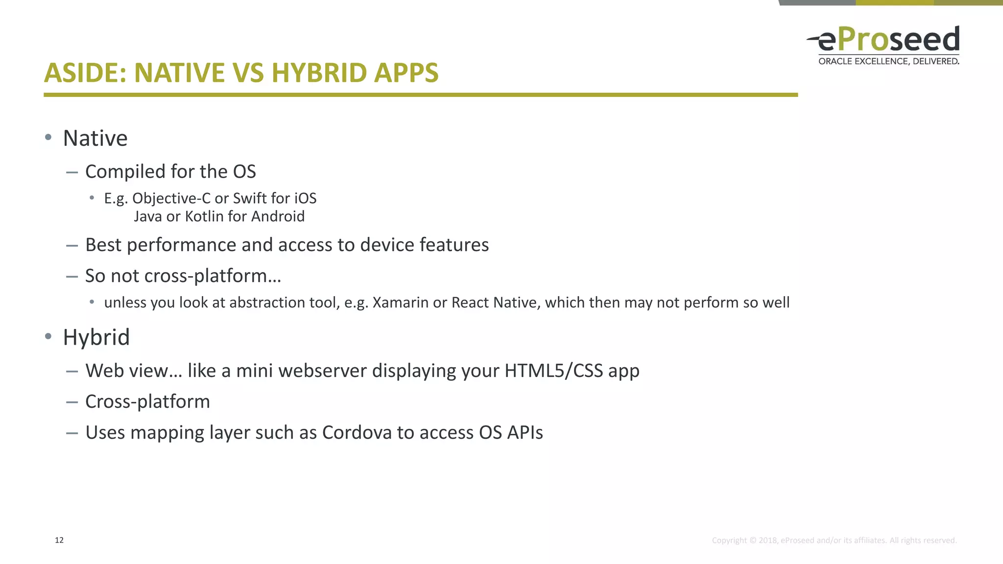 Copyright © 2018, eProseed and/or its affiliates. All rights reserved.
ASIDE: NATIVE VS HYBRID APPS
• Native
– Compiled for the OS
• E.g. Objective-C or Swift for iOS
Java or Kotlin for Android
– Best performance and access to device features
– So not cross-platform…
• unless you look at abstraction tool, e.g. Xamarin or React Native, which then may not perform so well
• Hybrid
– Web view… like a mini webserver displaying your HTML5/CSS app
– Cross-platform
– Uses mapping layer such as Cordova to access OS APIs
12
 