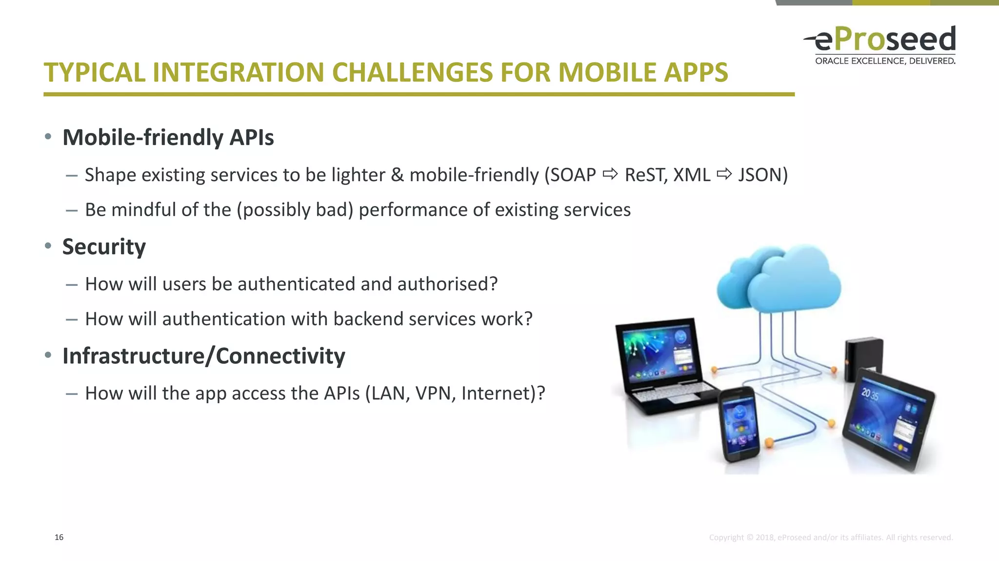 Copyright © 2018, eProseed and/or its affiliates. All rights reserved.
TYPICAL INTEGRATION CHALLENGES FOR MOBILE APPS
• Mobile-friendly APIs
– Shape existing services to be lighter & mobile-friendly (SOAP  ReST, XML  JSON)
– Be mindful of the (possibly bad) performance of existing services
• Security
– How will users be authenticated and authorised?
– How will authentication with backend services work?
• Infrastructure/Connectivity
– How will the app access the APIs (LAN, VPN, Internet)?
16
 