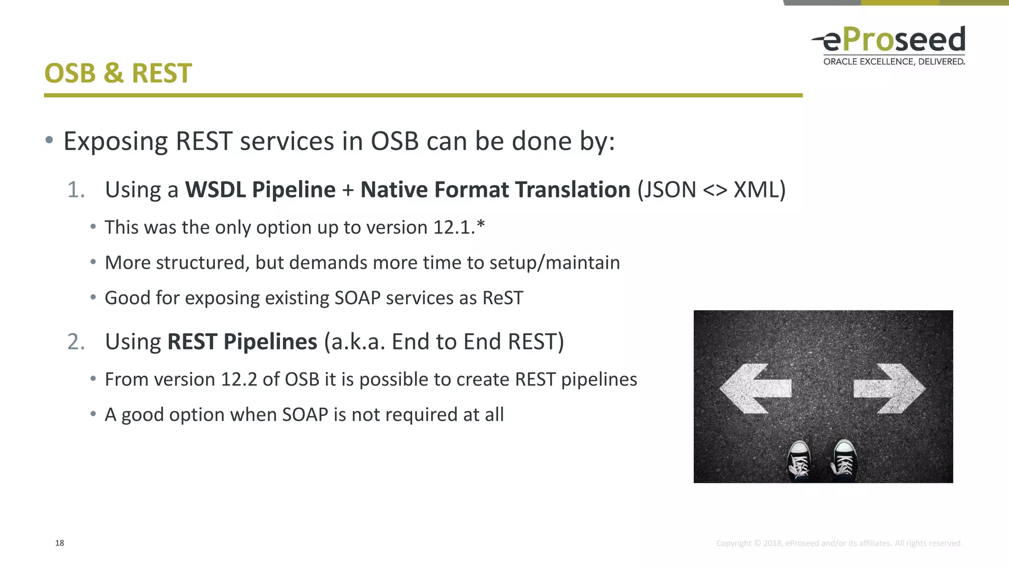Copyright © 2018, eProseed and/or its affiliates. All rights reserved.
OSB & REST
18
• Exposing REST services in OSB can be done by:
1. Using a WSDL Pipeline + Native Format Translation (JSON <> XML)
• This was the only option up to version 12.1.*
• More structured, but demands more time to setup/maintain
• Good for exposing existing SOAP services as ReST
2. Using REST Pipelines (a.k.a. End to End REST)
• From version 12.2 of OSB it is possible to create REST pipelines
• A good option when SOAP is not required at all
 