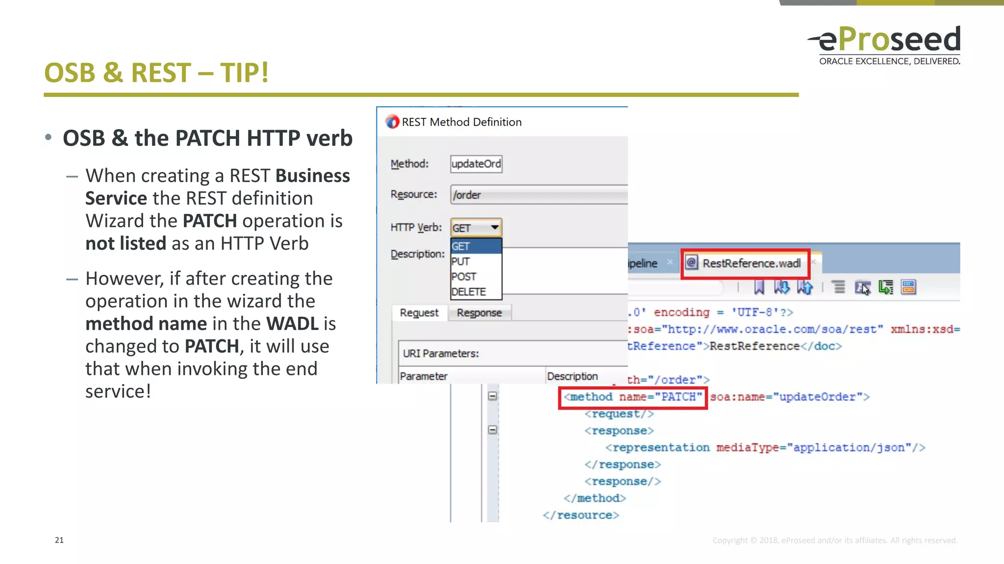 Copyright © 2018, eProseed and/or its affiliates. All rights reserved.
OSB & REST – TIP!
21
• OSB & the PATCH HTTP verb
– When creating a REST Business
Service the REST definition
Wizard the PATCH operation is
not listed as an HTTP Verb
– However, if after creating the
operation in the wizard the
method name in the WADL is
changed to PATCH, it will use
that when invoking the end
service!
 