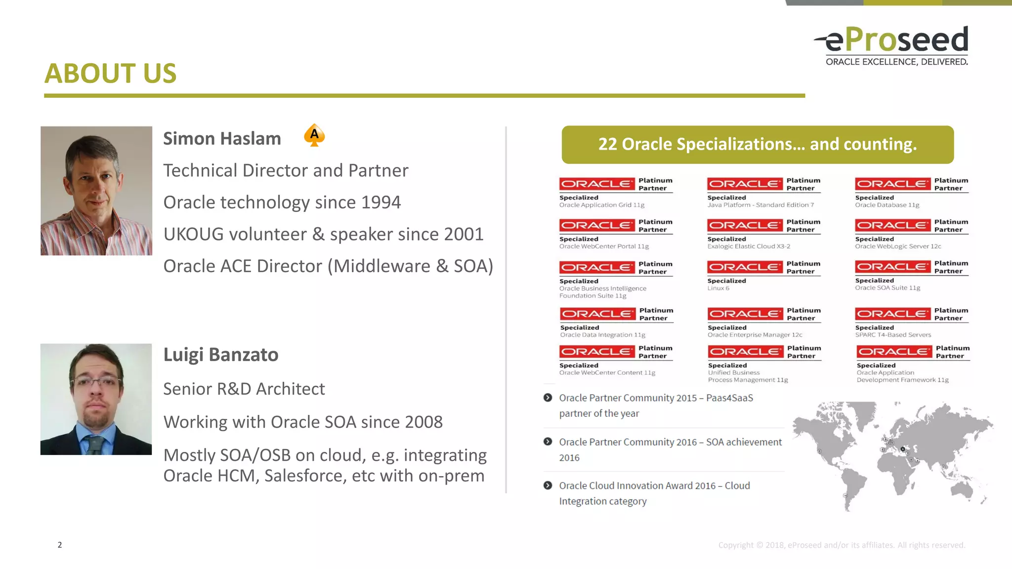 Copyright © 2018, eProseed and/or its affiliates. All rights reserved.
Simon Haslam
Technical Director and Partner
Oracle technology since 1994
UKOUG volunteer & speaker since 2001
Oracle ACE Director (Middleware & SOA)
2
ABOUT US
Luigi Banzato
Senior R&D Architect
Working with Oracle SOA since 2008
Mostly SOA/OSB on cloud, e.g. integrating
Oracle HCM, Salesforce, etc with on-prem
22 Oracle Specializations… and counting.
 