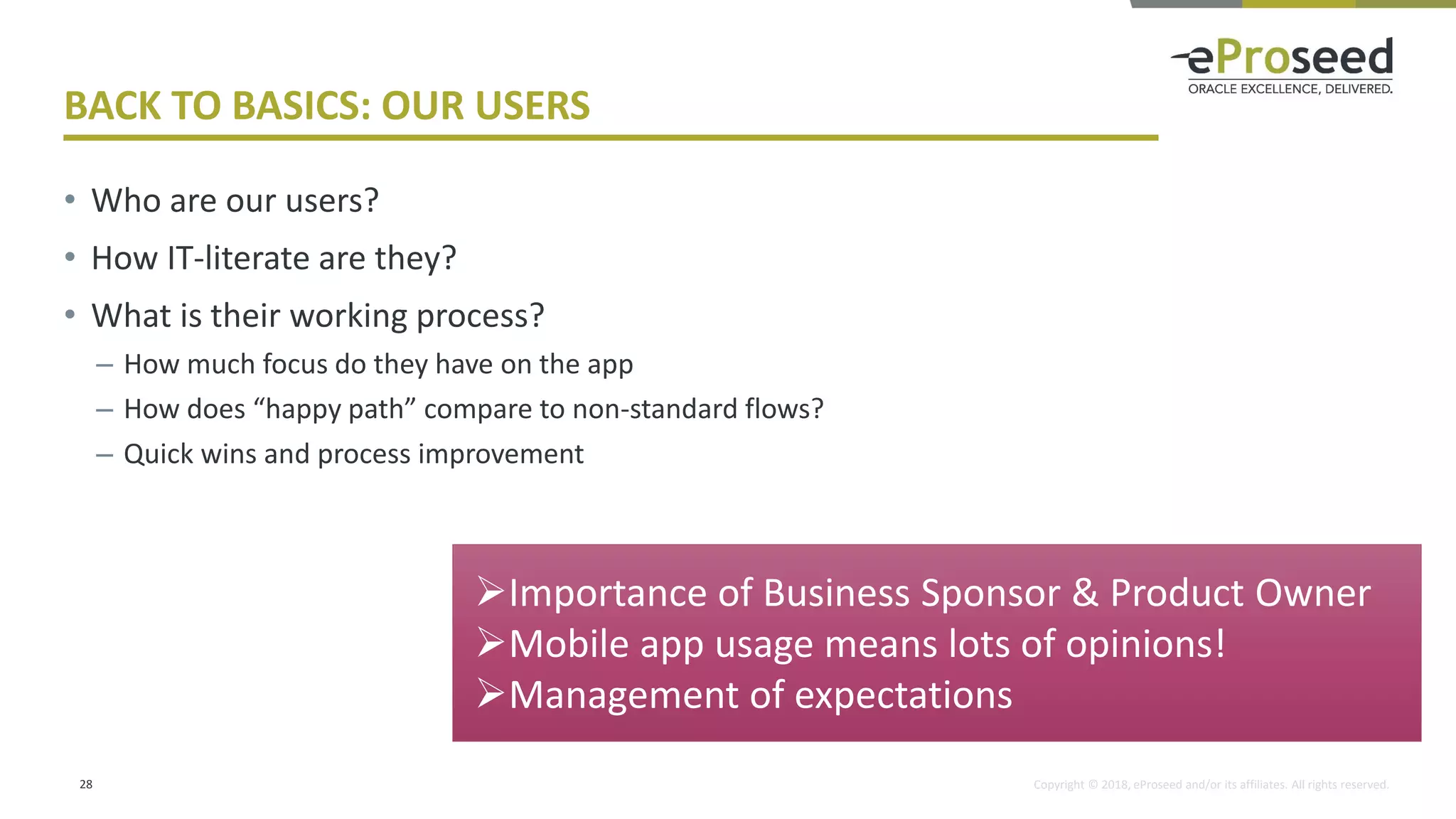 Copyright © 2018, eProseed and/or its affiliates. All rights reserved.
BACK TO BASICS: OUR USERS
• Who are our users?
• How IT-literate are they?
• What is their working process?
– How much focus do they have on the app
– How does “happy path” compare to non-standard flows?
– Quick wins and process improvement
28
➢Importance of Business Sponsor & Product Owner
➢Mobile app usage means lots of opinions!
➢Management of expectations
 