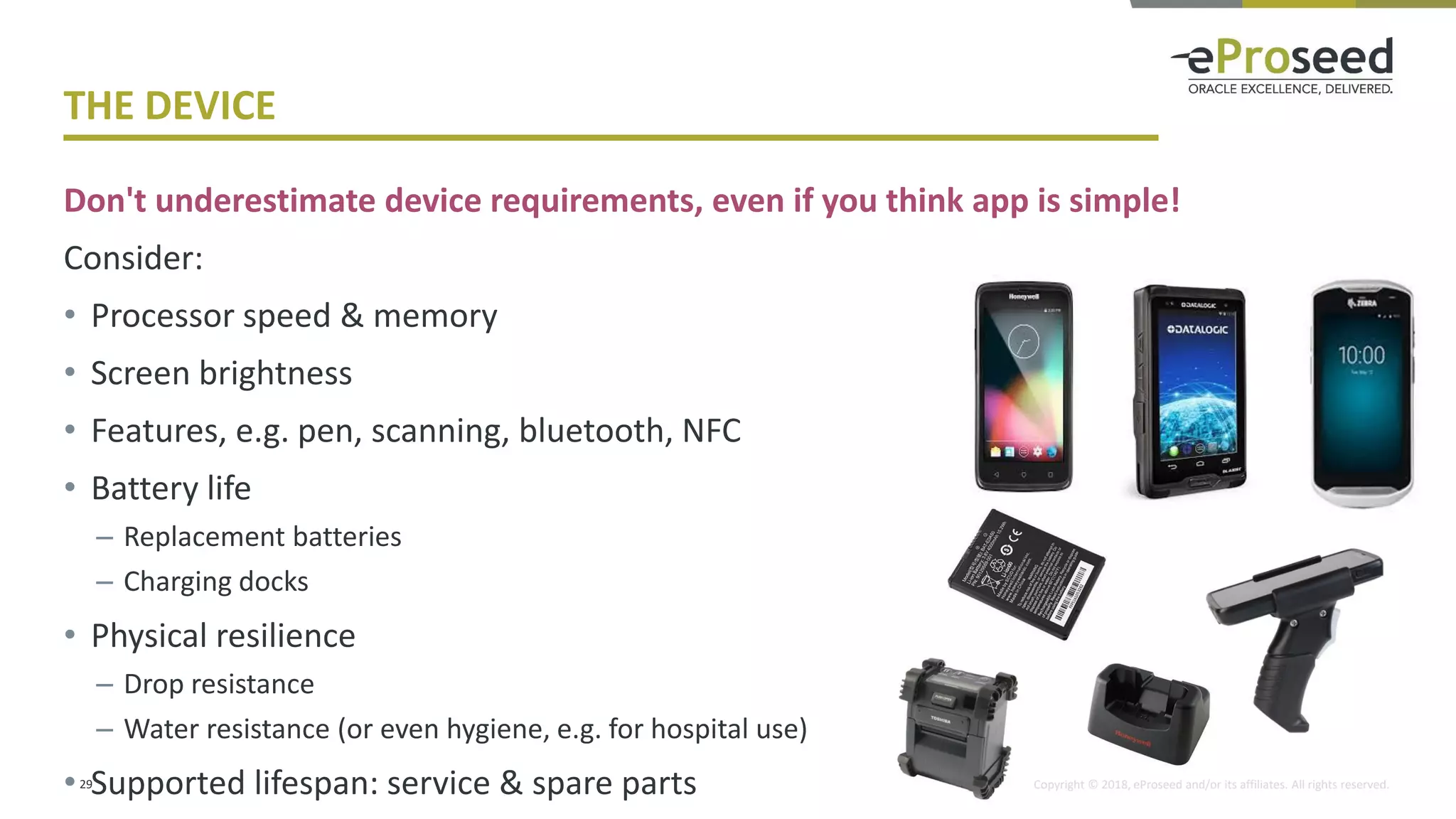 Copyright © 2018, eProseed and/or its affiliates. All rights reserved.
THE DEVICE
Don't underestimate device requirements, even if you think app is simple!
Consider:
• Processor speed & memory
• Screen brightness
• Features, e.g. pen, scanning, bluetooth, NFC
• Battery life
– Replacement batteries
– Charging docks
• Physical resilience
– Drop resistance
– Water resistance (or even hygiene, e.g. for hospital use)
• Supported lifespan: service & spare parts29
 
