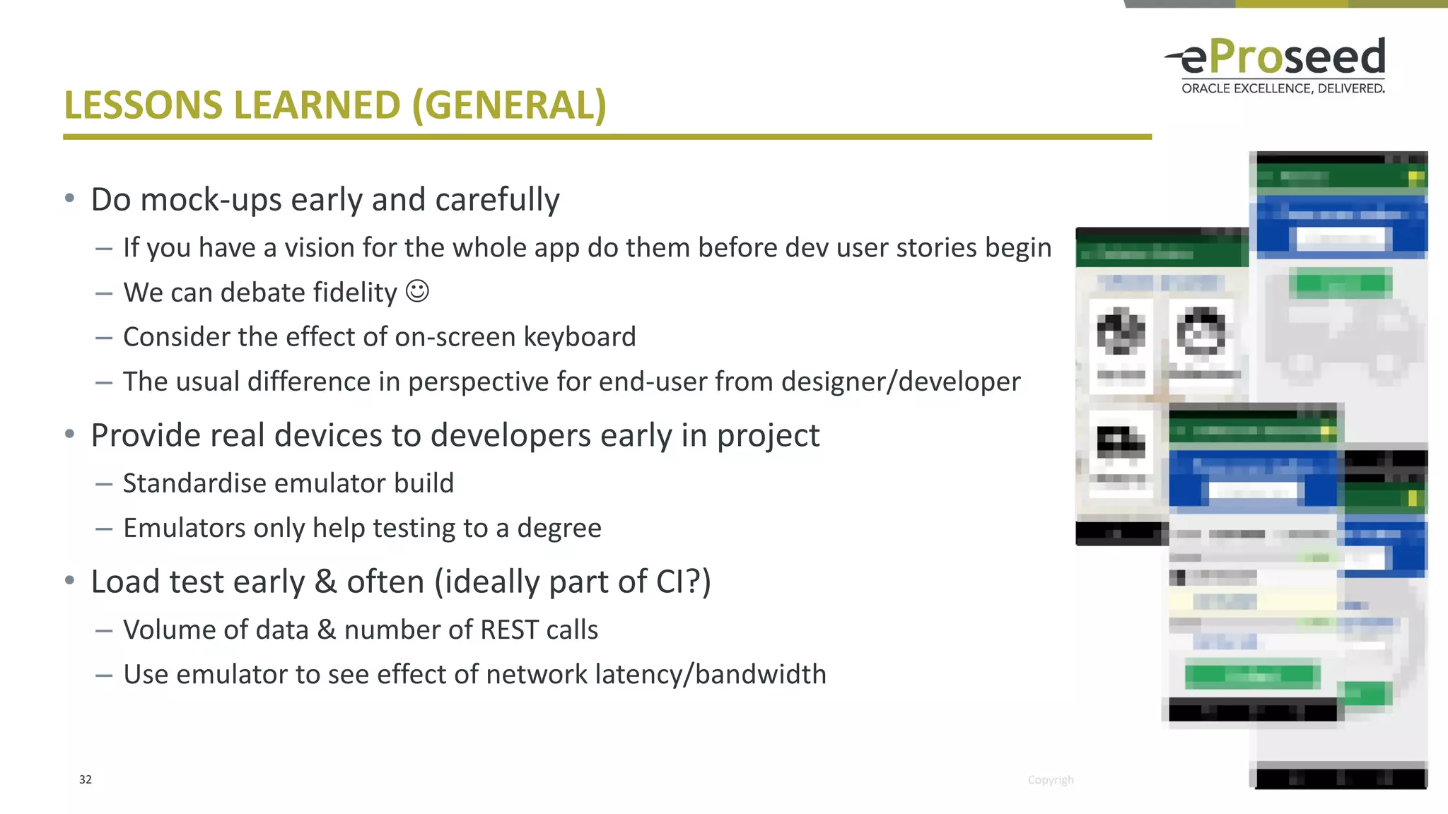 Copyright © 2018, eProseed and/or its affiliates. All rights reserved.
LESSONS LEARNED (GENERAL)
• Do mock-ups early and carefully
– If you have a vision for the whole app do them before dev user stories begin
– We can debate fidelity ☺
– Consider the effect of on-screen keyboard
– The usual difference in perspective for end-user from designer/developer
• Provide real devices to developers early in project
– Standardise emulator build
– Emulators only help testing to a degree
• Load test early & often (ideally part of CI?)
– Volume of data & number of REST calls
– Use emulator to see effect of network latency/bandwidth
32
 