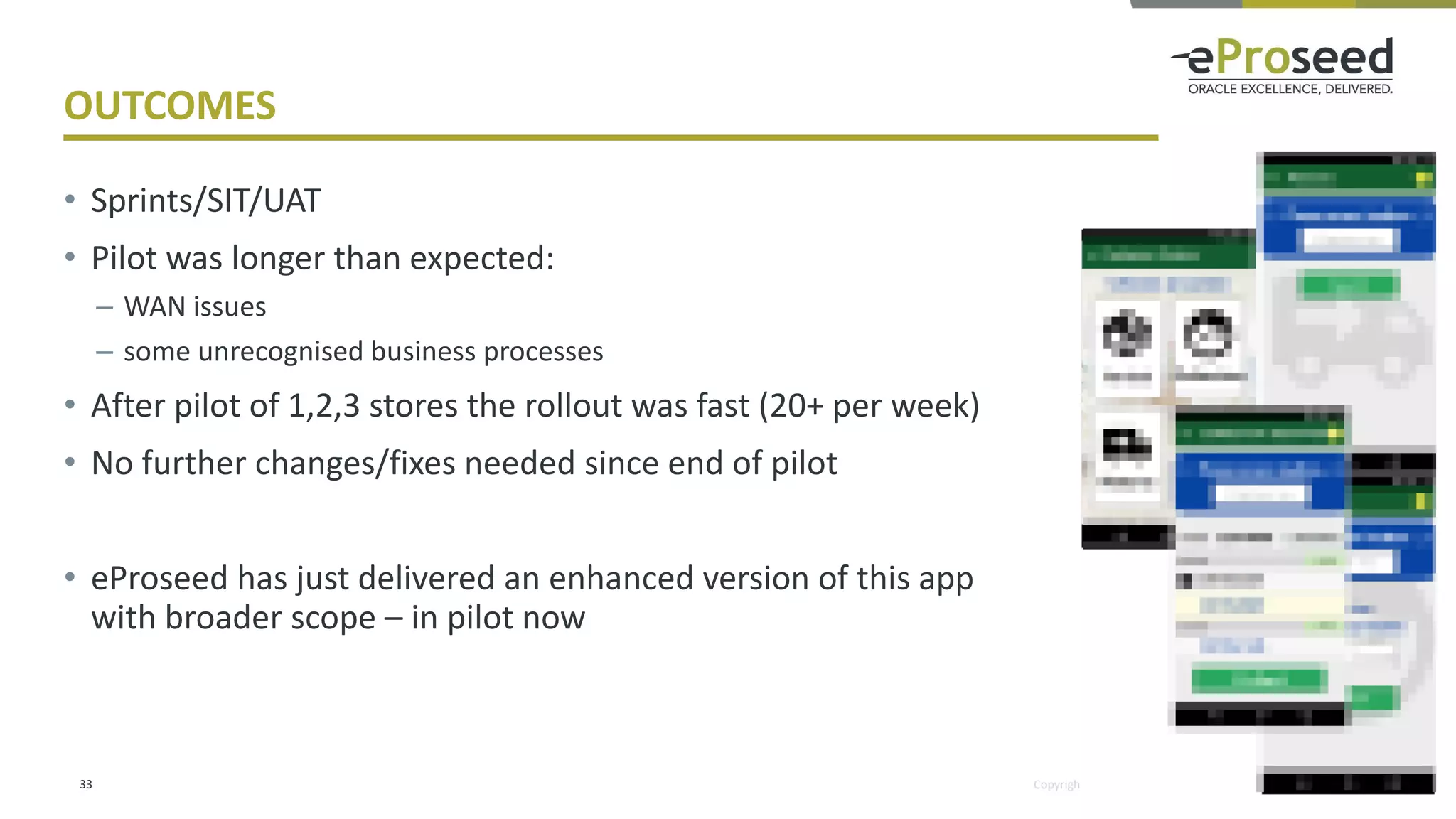 Copyright © 2018, eProseed and/or its affiliates. All rights reserved.
OUTCOMES
• Sprints/SIT/UAT
• Pilot was longer than expected:
– WAN issues
– some unrecognised business processes
• After pilot of 1,2,3 stores the rollout was fast (20+ per week)
• No further changes/fixes needed since end of pilot
• eProseed has just delivered an enhanced version of this app
with broader scope – in pilot now
33
 