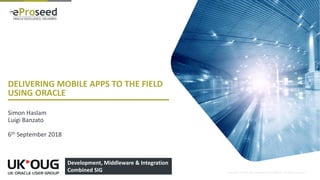 Copyright © 2018, eProseed and/or its affiliates. All rights reserved.
DELIVERING MOBILE APPS TO THE FIELD
USING ORACLE
Simon Haslam
Luigi Banzato
6th September 2018
1
Development, Middleware & Integration
Combined SIG
 