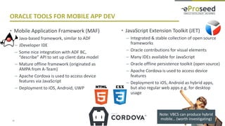 Copyright © 2018, eProseed and/or its affiliates. All rights reserved.
ORACLE TOOLS FOR MOBILE APP DEV
• Mobile Application Framework (MAF)
– Java-based framework, similar to ADF
– JDeveloper IDE
– Some nice integration with ADF BC,
“describe” API to set up client data model
– Mature offline framework (originated as
AMPA from A-Team)
– Apache Cordova is used to access device
features via JavaScript
– Deployment to iOS, Android, UWP
13
• JavaScript Extension Toolkit (JET)
– Integrated & stable collection of open source
frameworks
– Oracle contributions for visual elements
– Many IDEs available for JavaScript
– Oracle offline persistence toolkit (open source)
– Apache Cordova is used to access device
features
– Deployment to iOS, Android as hybrid apps,
but also regular web apps e.g. for desktop
usage
Note: VBCS can produce hybrid
mobile… (worth investigating)
 