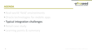 Copyright © 2018, eProseed and/or its affiliates. All rights reserved.
AGENDA
• Real-world ‘field’ environments
• Oracle technologies for mobile apps
• Typical integration challenges
• Retail case study
• Learning points & summary
15
 