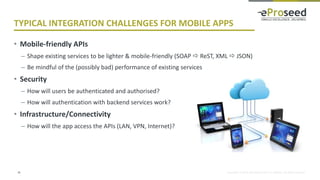 Copyright © 2018, eProseed and/or its affiliates. All rights reserved.
TYPICAL INTEGRATION CHALLENGES FOR MOBILE APPS
• Mobile-friendly APIs
– Shape existing services to be lighter & mobile-friendly (SOAP  ReST, XML  JSON)
– Be mindful of the (possibly bad) performance of existing services
• Security
– How will users be authenticated and authorised?
– How will authentication with backend services work?
• Infrastructure/Connectivity
– How will the app access the APIs (LAN, VPN, Internet)?
16
 