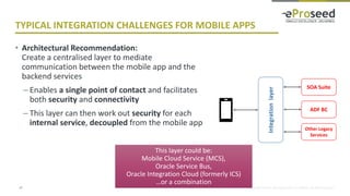 Copyright © 2018, eProseed and/or its affiliates. All rights reserved.
TYPICAL INTEGRATION CHALLENGES FOR MOBILE APPS
• Architectural Recommendation:
Create a centralised layer to mediate
communication between the mobile app and the
backend services
– Enables a single point of contact and facilitates
both security and connectivity
– This layer can then work out security for each
internal service, decoupled from the mobile app
17
Integrationlayer
ADF BC
SOA Suite
Other Legacy
Services
This layer could be:
Mobile Cloud Service (MCS),
Oracle Service Bus,
Oracle Integration Cloud (formerly ICS)
…or a combination
 