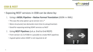 Copyright © 2018, eProseed and/or its affiliates. All rights reserved.
OSB & REST
18
• Exposing REST services in OSB can be done by:
1. Using a WSDL Pipeline + Native Format Translation (JSON <> XML)
• This was the only option up to version 12.1.*
• More structured, but demands more time to setup/maintain
• Good for exposing existing SOAP services as ReST
2. Using REST Pipelines (a.k.a. End to End REST)
• From version 12.2 of OSB it is possible to create REST pipelines
• A good option when SOAP is not required at all
 