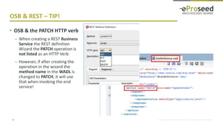 Copyright © 2018, eProseed and/or its affiliates. All rights reserved.
OSB & REST – TIP!
21
• OSB & the PATCH HTTP verb
– When creating a REST Business
Service the REST definition
Wizard the PATCH operation is
not listed as an HTTP Verb
– However, if after creating the
operation in the wizard the
method name in the WADL is
changed to PATCH, it will use
that when invoking the end
service!
 