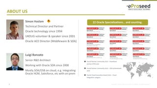 Copyright © 2018, eProseed and/or its affiliates. All rights reserved.
Simon Haslam
Technical Director and Partner
Oracle technology since 1994
UKOUG volunteer & speaker since 2001
Oracle ACE Director (Middleware & SOA)
2
ABOUT US
Luigi Banzato
Senior R&D Architect
Working with Oracle SOA since 2008
Mostly SOA/OSB on cloud, e.g. integrating
Oracle HCM, Salesforce, etc with on-prem
22 Oracle Specializations… and counting.
 