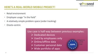 Copyright © 2018, eProseed and/or its affiliates. All rights reserved.
HERE’S A REAL-WORLD MOBILE PROJECT!
• Retail environment
• Employee usage “in the field”
• A relatively simple problem space (order tracking)
• Oracle-centric
24
Use case is half-way between previous examples:
➢ Dedicated devices
➢ Used by employees only
➢ Online/offline data
➢ Customer personal data
➢ Wide portfolio of apps
Obligatory
GDPR
logo
 