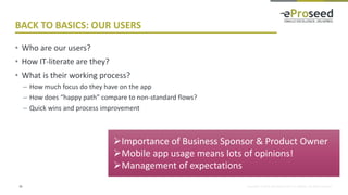 Copyright © 2018, eProseed and/or its affiliates. All rights reserved.
BACK TO BASICS: OUR USERS
• Who are our users?
• How IT-literate are they?
• What is their working process?
– How much focus do they have on the app
– How does “happy path” compare to non-standard flows?
– Quick wins and process improvement
28
➢Importance of Business Sponsor & Product Owner
➢Mobile app usage means lots of opinions!
➢Management of expectations
 