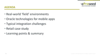 Copyright © 2018, eProseed and/or its affiliates. All rights reserved.
AGENDA
• Real-world ‘field’ environments
• Oracle technologies for mobile apps
• Typical integration challenges
• Retail case study
• Learning points & summary
3
 