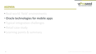 Copyright © 2018, eProseed and/or its affiliates. All rights reserved.
AGENDA
• Real-world ‘field’ environments
• Oracle technologies for mobile apps
• Typical integration challenges
• Retail case study
• Learning points & summary
8
 