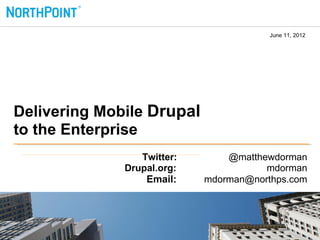 June 11, 2012




Delivering Mobile Drupal
to the Enterprise
                 Twitter:       @matthewdorman
              Drupal.org:              mdorman
                  Email:    mdorman@northps.com
 