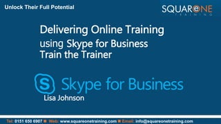 Tel: 0151 650 6907  Web: www.squareonetraining.com  Email: info@squareonetraining.com
Unlock Their Full Potential
Delivering Online Training
using Skype for Business
Train the Trainer
Lisa Johnson
 