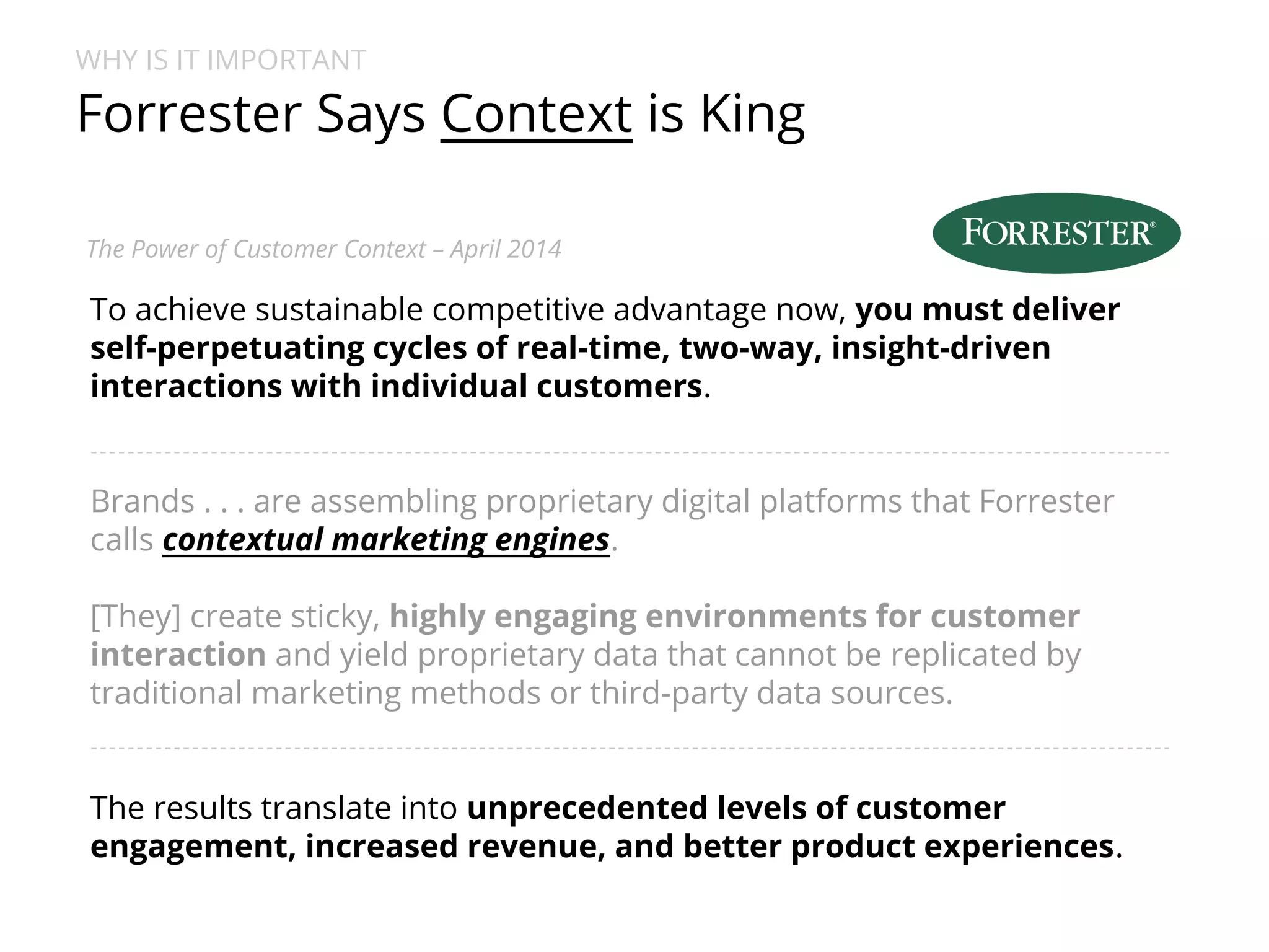 WHY IS IT IMPORTANT 
Forrester Says Context is King 
The Power of Customer Context – April 2014 
To achieve sustainable competitive advantage now, you must deliver 
self-perpetuating cycles of real-time, two-way, insight-driven 
interactions with individual customers. 
Brands . . . are assembling proprietary digital platforms that Forrester 
calls contextual marketing engines. 
[They] create sticky, highly engaging environments for customer 
interaction and yield proprietary data that cannot be replicated by 
traditional marketing methods or third-party data sources. 
The results translate into unprecedented levels of customer 
engagement, increased revenue, and better product experiences. 
 