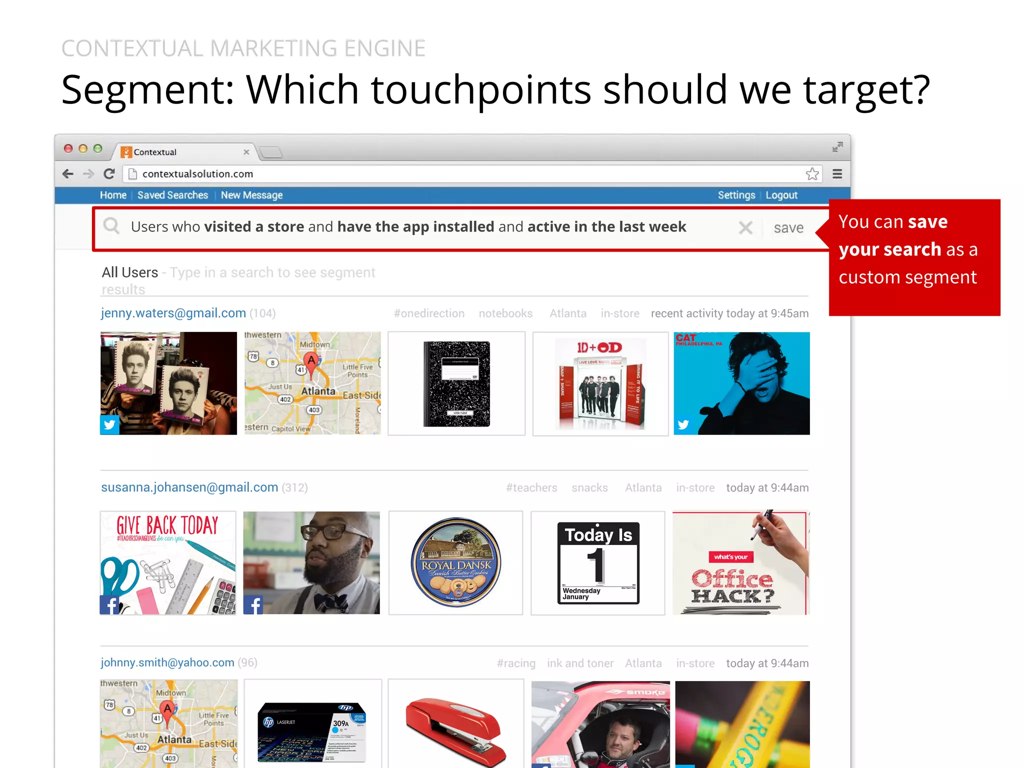 CONTEXTUAL MARKETING ENGINE 
Segment: Which touchpoints should we target? 
Users who visited a store and have the app installed and active in the last week 
All Users - Type in a search to see segment 
results 
jenny.waters@gmail.com (104) #onedirection notebooks Atlanta in-store recent activity today at 9:45am 
susanna.johansen@gmail.com (312) #teachers snacks Atlanta in-store today at 9:44am 
johnny.smith@yahoo.com (96) #racing ink and toner Atlanta in-store today at 9:44am 
You can save 
your search as a 
custom segment 
 