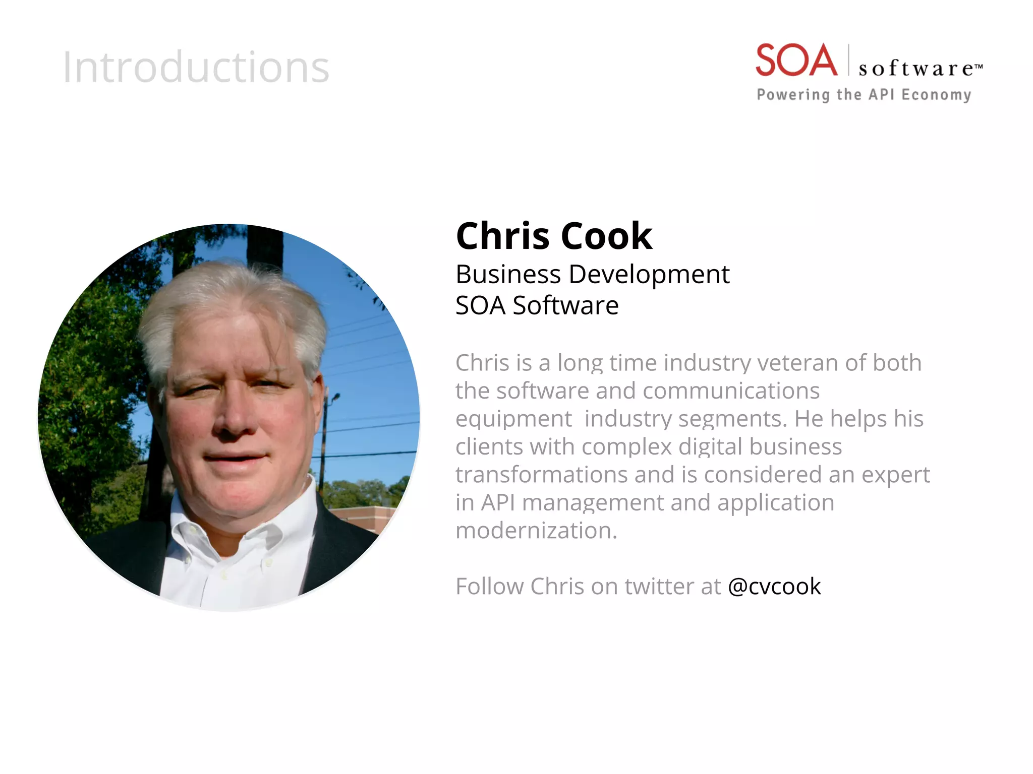 Introductions 
Chris Cook 
Business Development 
SOA Software 
Chris is a long time industry veteran of both 
the software and communications 
equipment industry segments. He helps his 
clients with complex digital business 
transformations and is considered an expert 
in API management and application 
modernization. 
Follow Chris on twitter at @cvcook 
 