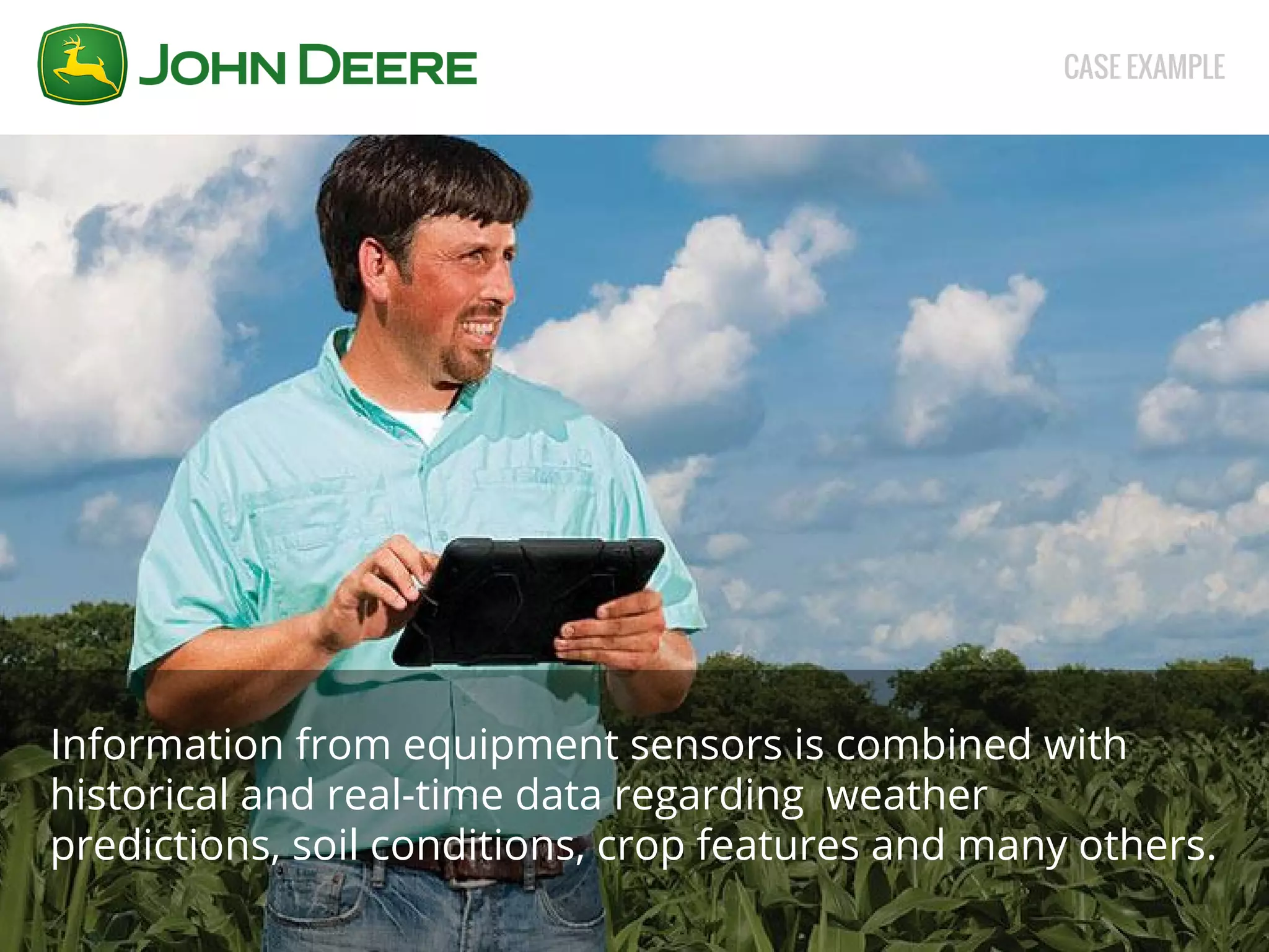 CASE EXAMPLE 
Information from equipment sensors is combined with 
historical and real-time data regarding weather 
predictions, soil conditions, crop features and many others. 
 