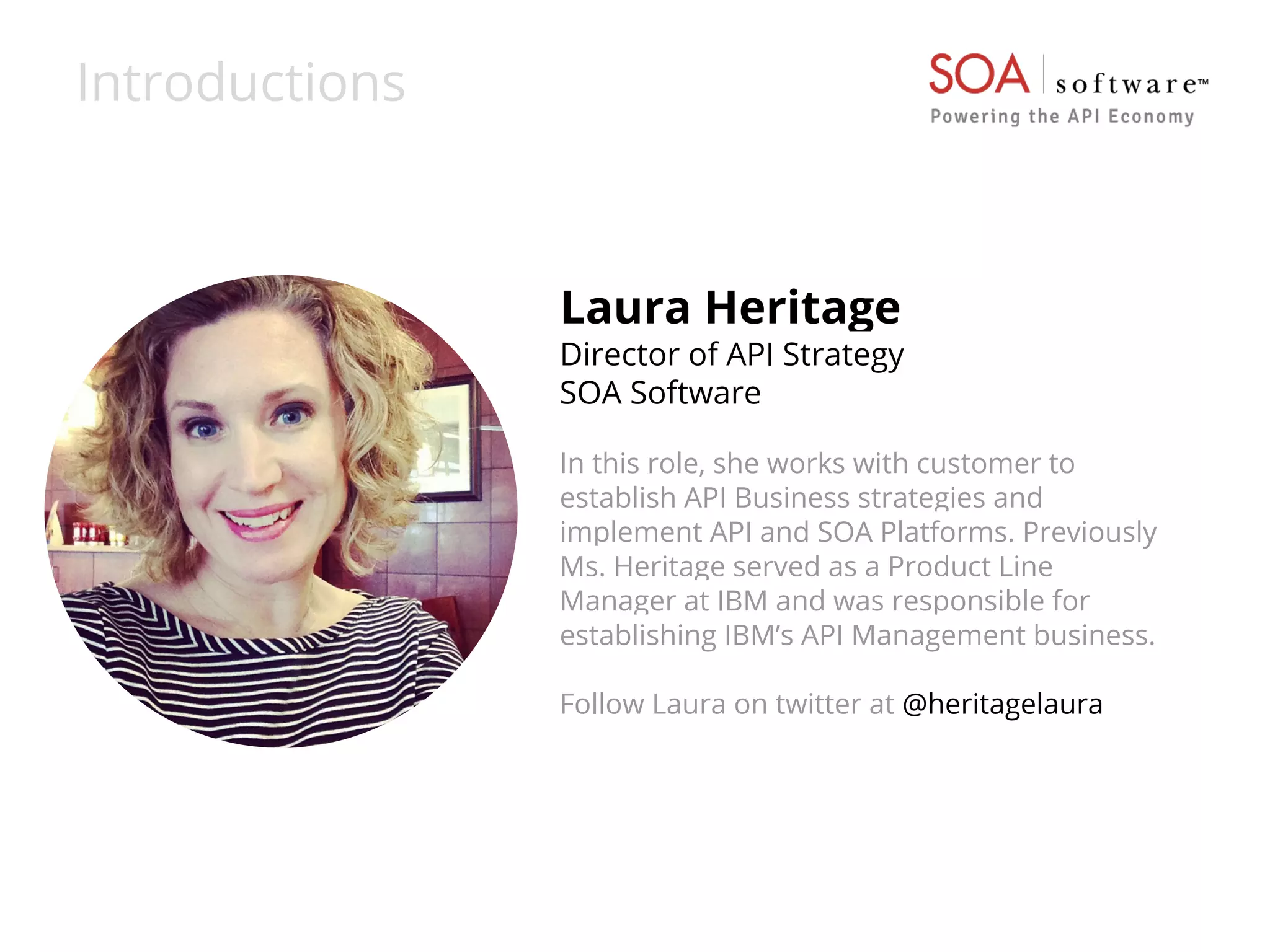 Introductions 
Laura Heritage 
Director of API Strategy 
SOA Software 
In this role, she works with customer to 
establish API Business strategies and 
implement API and SOA Platforms. Previously 
Ms. Heritage served as a Product Line 
Manager at IBM and was responsible for 
establishing IBM’s API Management business. 
Follow Laura on twitter at @heritagelaura 
 