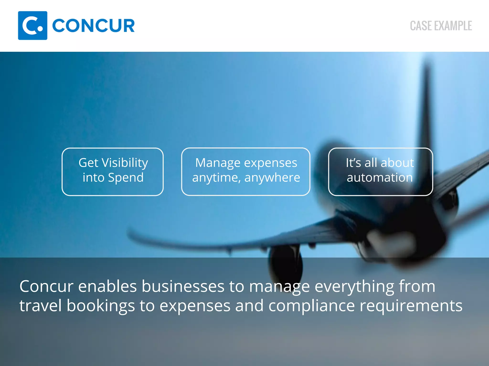Get Visibility 
into Spend 
Manage expenses 
anytime, anywhere 
CASE EXAMPLE 
It’s all about 
automation 
Concur enables businesses to manage everything from 
travel bookings to expenses and compliance requirements 
 