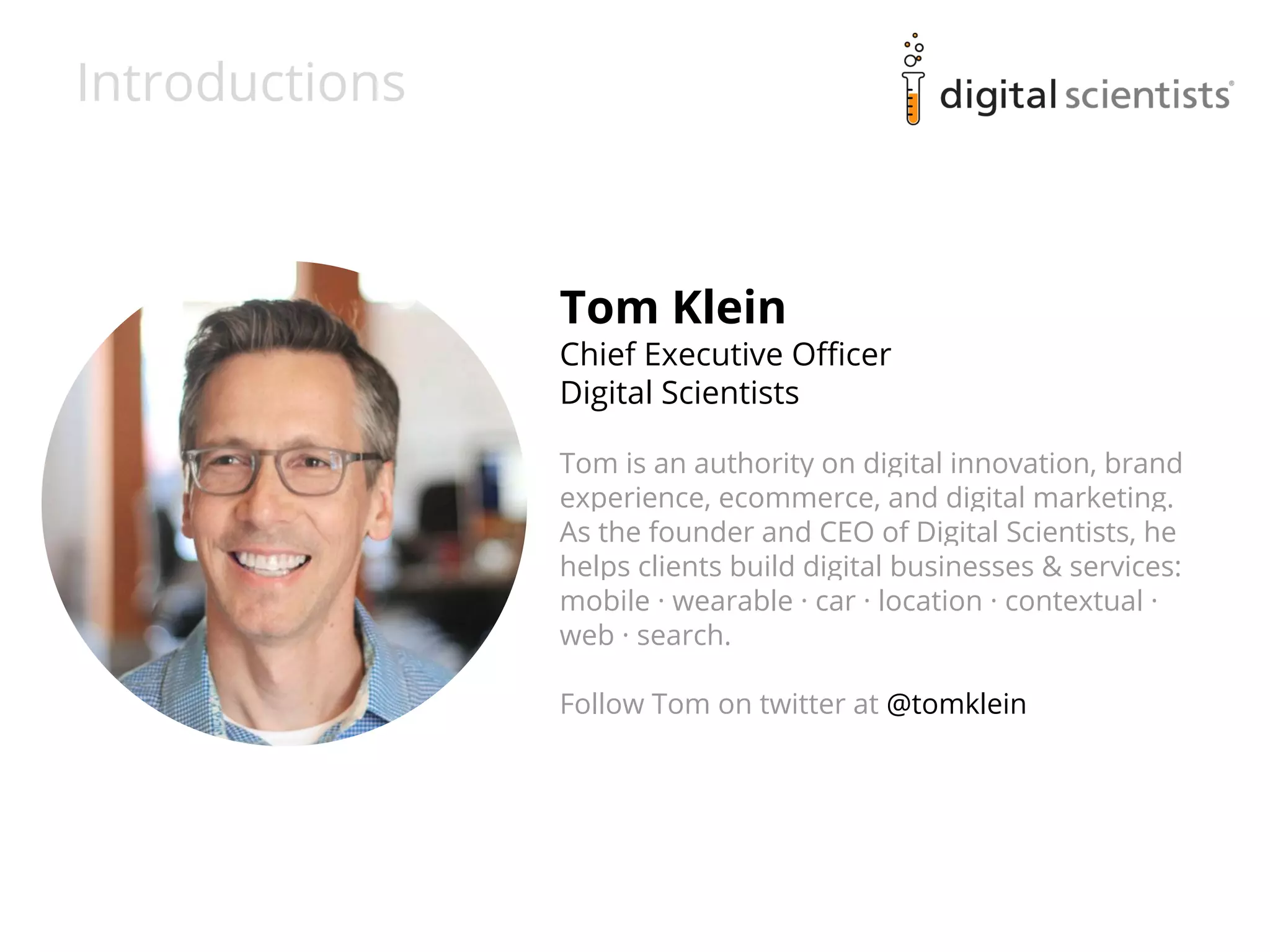 Introductions 
Tom Klein 
Chief Executive Officer 
Digital Scientists 
Tom is an authority on digital innovation, brand 
experience, ecommerce, and digital marketing. 
As the founder and CEO of Digital Scientists, he 
helps clients build digital businesses & services: 
mobile · wearable · car · location · contextual · 
web · search. 
Follow Tom on twitter at @tomklein 
 