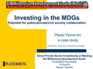 Investing in the MDGs
Potential for public/private/civil society collaboration



                                     Placer Dome Inc
                                       a case study
                            Presented by: Wayne Dunn, Placer Dome Consultant




                    Direct Private Sector Investments in Meeting
                         the Millennium Development Goals
                                  Focal/IDRC Roundtable
                                         13-Sep-05
                                     Ottawa, Canada
 