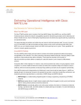 © 2013 Cisco and/or its affiliates. All rights reserved. This document is Cisco Public Information. Page 1 of 1
White Paper
Delivering Operational Intelligence with Cisco
MATE Live
Key Scenarios for Technical Operations
What You Will Learn
The Cisco
®
MATE portfolio, which consists of the Cisco MATE Design, Cisco MATE Live, and Cisco MATE
Collector products, delivers the network manageability required for streamlining processes and for delivering cost-
efficient reliable services. Each of these tightly integrated products simultaneously supports planning, engineering,
and operational tasks.
This paper describes the portfolio and outlines key use cases for technical operations staff.1
As such, it focuses
more on Cisco MATE Live with its immediate and easy access to both current and historical data. With Cisco
MATE Live, you can instantly analyze network and traffic trends spanning hours to years. These capabilities are
critical for network operations personnel.
Cisco MATE Portfolio
The Cisco MATE portfolio helps service providers to achieve and maintain operational excellence by bringing
manageability to their networks. This means operating and growing networks efficiently, having the ability to scale
operations, and providing services without disruption. These goals are essential to the success of
telecommunications providers whether competing for customers based on cost or based on differentiated
services.
Companies differ in their emphasis. For instance, many service providers rely mainly on buying capacity to avoid
congestion. In contrast, traditional telecommunication providers often emphasize design and analysis to ensure
resiliency, while some service providers consciously forego resiliency and work around congestion operationally.
Cisco MATE products work independently and collectively to meet cross-functional needs (Figure 1). MATE Live
typically (though not exclusively) focuses on the operational scenarios; conversely, the planning, architecture, and
engineering scenarios typically feature a combination of MATE Design and MATE Collector.
● MATE Design is a market-leading integrated system for design, engineering, and planning of IP/MPLS
networks.
● MATE Live rapidly delivers in-depth network analytics with efficient navigation to both current and historical
data for making critical business and technical decisions.
● MATE Collector automatically gathers and continuously maintains information on infrastructure elements,
topology, operational state, and traffic statistics for network planning and analytics. It is used extensively by
both MATE Design and MATE Live.
1
For more information, see the datasheets under the Products tab at http://www.cisco.com.
 