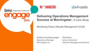 © Copyright 2/10/2015 BMC Software, Inc1
Delivering Operations Management
Success at Morningstar: A Case Study
Monitoring Cloud Lifecycle Management (CLM)
Tod Paton
Senior Consultant
Advantis Management Solutions
Graham VanSwearingen
Operations Manager
Morningstar Inc.
 