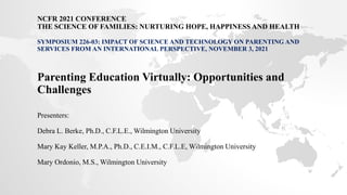 NCFR 2021 CONFERENCE
THE SCIENCE OF FAMILIES: NURTURING HOPE, HAPPINESS AND HEALTH
SYMPOSIUM 226-03: IMPACT OF SCIENCE AND TECHNOLOGY ON PARENTING AND
SERVICES FROM AN INTERNATIONAL PERSPECTIVE, NOVEMBER 3, 2021
Parenting Education Virtually: Opportunities and
Challenges
Presenters:
Debra L. Berke, Ph.D., C.F.L.E., Wilmington University
Mary Kay Keller, M.P.A., Ph.D., C.E.I.M., C.F.L.E, Wilmington University
Mary Ordonio, M.S., Wilmington University
 