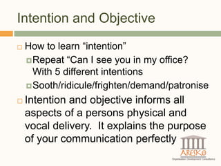 Intention and Objective
   How to learn “intention”
     Repeat “Can I see you in my office?
      With 5 different intentions
     Sooth/ridicule/frighten/demand/patronise

   Intention and objective informs all
    aspects of a persons physical and
    vocal delivery. It explains the purpose
    of your communication perfectly
 