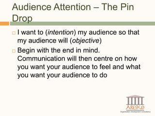 Audience Attention – The Pin
Drop
 I want to (intention) my audience so that
  my audience will (objective)
 Begin with the end in mind.

  Communication will then centre on how
  you want your audience to feel and what
  you want your audience to do
 