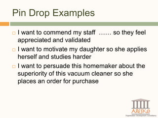 Pin Drop Examples
   I want to commend my staff …… so they feel
    appreciated and validated
   I want to motivate my daughter so she applies
    herself and studies harder
   I want to persuade this homemaker about the
    superiority of this vacuum cleaner so she
    places an order for purchase
 