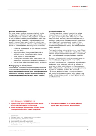 INTEGRATED DESIGN 2.5

Walkable neighbourhoods
The street pattern and level of connectivity, both locally
and globally, are critical to making a neighbourhood
walkable. Research has shown that people are more likely
to walk routes that offer long-distance views of where they
are heading. Sense of safety is a key factor determining
people’s choice of walking and cycling. In order to make
safe and secure streets, the following fundamental aspects
should be considered when designing for the pedestrian:

Accommodating the car
Promoting alternative modes of transport can reduce
car use. However, ownership is likely to remain high
and space for parking may often still be required within
the public realm. How this is accommodated will have a
significant impact on the quality and usability of the public
realm. If parking is poorly designed, people will often
use surrounding public realm which is not designed to
accommodate parked cars. Parking should be convenient
but not dominate.

•

Pedestrian routes should be part of shared corridors
and road space

•

Building frontages (front doors and windows to
habitable rooms) should be along the streets

•

Street lighting for night time safety

•

Allowing cars into central areas in the evening can
create more activity and provide natural surveillance

Designers should consider how on-street parking can be
maximised by providing appropriate street widths.

•

Ensure routes are accessible for users of all abilities3

This is not the only solution. Each location requires careful
assessment of the balance of what can be provided on
street and on plot in order to deliver an effective solution.
Table 2.5 illustrates the suitability of car parking treatments
to particular residential locations. It is taken from
Car Parking: what works where,5 English Partnerships
and Design for Homes’s publication which uses 24 case
studies to illustrate appropriate car parking treatments for
specific locations.

Making cycling an attractive option
Traffic calming can enable cyclists sharing trafficked roads.
Sustrans’ Making Ways for the Bicycle recommends that ‘a
policy to promote cycling does need modal share targets
for resource allocation as much as monitoring, even if
those targets may well need an early upward revision’.4

Parking with frontage access can overcome many of these
issues and provide the most effective and attractive parking
solution. People understand how it works, it is convenient,
and it can increase the activity and safety of the street.

KEY MESSAGES FOR SECTION 2.5
1. Design of the public realm should create legible,
efficient and stimulating environments.

3. Involve all bodies early on to ensure design of
public realm is coordinated, without clutter.

2. Public spaces can accommodate different modes
of movement by making streets work harder.

1.
2.
3.
4.
5.

REFERENCES
Manual for Streets. 2007. CLG and Department for Transport
Chainsaw Massacre. 03/05/07. The Guardian
Inclusive Design. 2007. English Partnerships
Making ways for the bicycle. 1994. Sustrans
Car parking: what works where. 2006. English Partnerships
and Design for Homes

www.urbandesigncompendium.co.uk

99

 