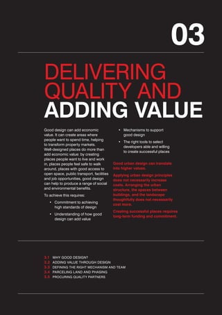03
DELIVERING
QUALITY AND
ADDING VALUE
Good design can add economic
value. It can create areas where
people want to spend time, helping
to transform property markets.
Well-designed places do more than
add economic value: by creating
places people want to live and work
in, places people feel safe to walk
around, places with good access to
open space, public transport, facilities
and job opportunities, good design
can help to produce a range of social
and environmental benefits.
To achieve this requires:
• Commitment to achieving
high standards of design
• Understanding of how good
design can add value

3.1
3.2
3.3
3.4
3.5

• Mechanisms to support
good design
• The right tools to select
developers able and willing
to create successful places
Good urban design can translate
into higher values.
Applying urban design principles
does not necessarily increase
costs. Arranging the urban
structure, the spaces between
buildings, and the landscape
thoughtfully does not necessarily
cost more.
Creating successful places requires
long-term funding and commitment.

WHY GOOD DESIGN?
ADDING VALUE THROUGH DESIGN
DEFINING THE RIGHT MECHANISM AND TEAM

PARCELING LAND AND PHASING
PROCURING QUALITY PARTNERS

 