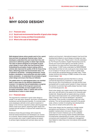 DELIVERING QUALITY AND ADDING VALUE

3.1
WHY GOOD DESIGN?
3.1.1 Financial value
3.1.2 Social and environmental benefits of good urban design
3.1.3 Value for money and Best Consideration
3.1.4 What is the cost of bad design?

Well-designed places where people want to live, spend
time and work can generate financial value. Some
developers understand this and invest their time and
resources in delivering quality to obtain high rewards.
The value of places designed on principles of good
urban design is much wider than just financial value.
Embedding the principles of place-making within a
scheme also improves the quality of life for those living
there, delivering social and environmental value. It is
of interest to all parties – including landowners, house
builders, developers, local authorities and other public
sector promoters – to understand the principles of good
urban design and ensure that they are followed.
The added value of a well-designed place can manifest
itself in many ways for the different stakeholders
involved. It is important that all stakeholders recognise
what they are. Some of the long-term social and
environmental benefits are less tangible and can
be easily overlooked. Table 3.1 clearly sets out the
beneficiaries of value in urban design.

3.1.1 Financial value
The argument for investment in good urban design is
simple: it can add value. However, short-term considerations
sometimes override long-term benefits. To minimise costs,
some developers will look to limit upfront investment in
design to the minimum required to obtain planning approval.
Others invest more upfront, expecting higher values and
receipts that will maintain or improve their overall return on
the project.
Evidence shows that good design will increase the
financial reward landowners and developers can receive
for a scheme. Recent analysis suggests that landowners
and promoters who invest in place-making can expect
to achieve higher development and land value over the

www.urbandesigncompendium.co.uk

medium and long term. International research has found that
developments based on sound design principles can raise
values by 10-15 per cent.1 Recent work in the UK undertaken
by The Prince’s Foundation, English Partnerships (now the
Homes and Communities Agency) and Savills confirms
the existence of a value premium associated with good
urban design.2 A 2007 study undertaken by NWDA/RENEW
Northwest found that not only could good urban design lead
to an increase of 15-20 per cent in rental or capital value,
but it would also accelerate lettings and sales rates.3 These
studies reinforce the findings of CABE’s studies of the value
of good design.4 043
Enlightened developers perceive that there is a strong
commercial argument for investment in urban design.
Sixty-five per cent of the Building for Life gold winners have
proceeded with no public-sector subsidy. In these instances
the decision to promote high-quality design has been made
on commercial grounds. 044
Good urban design can create a sense of place where there
was none, and will build on the assets of an inherently welllocated site. Designing well can speed planning consents,
add value to land (see section 3.2), achieve faster property
sales or lettings, and improve developers’ reputations
and brands. It can provide a competitive edge over other
schemes. This can be particularly important in the growth
areas, where a number of competing new developments
may come on stream at the same time. 045
Good urban design has the capacity to change market
perceptions and behaviour. It can help to create and
establish markets where none exist. Design has been
at the heart of recent initiatives such as the coalfields
redevelopment and housing market renewal pathfinders.
A fundamental understanding of context, urban structure,
connections and investment in details and management
have helped to make these once more places where people
want to be.

103

 