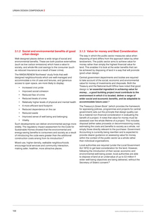 URBAN DESIGN COMPENDIUM 2

3.1.2 Social and environmental benefits of good
urban design
Well-designed places deliver a wide range of social and
environmental benefits. These are both positive externalities
(such as low carbon emissions) which have a value to
society, and whole-life cost savings to the consumer (such
as reduced insurance as a result of lower crime).
The NWDA/RENEW Northwest1 study finds that welldesigned neighbourhoods which are well-managed and
accommodate a mix of uses and tenures, and generous
access to open space, are more likely to display:
•

Increased civic pride

•

Improved social cohesion

•

Reduced fear of crime

•

Reduced levels of crime

•

Relatively higher levels of physical and mental health

•

A more efficient land footprint

•

Reduced dependence on the car

•

Reduced waste

•

Improved sense of well being and belonging

•

Vitality

Such developments can deliver environmental savings more
widely. The regulatory impact assessment for the Code for
Sustainable Homes showed that the environmental and
energy-saving benefits to consumers and society as a result
of introducing the code were greater than the additional
construction costs arising from its introduction.5
Mixed-use, higher-density, walkable neighbourhoods
encourage local services and community interaction,
making safer, healthier, more attractive places.

106

3.1.3 Value for money and Best Consideration
The way in which the public sector measures value when
disposing of land differs from the approach taken by other
landowners. The public sector aims to achieve value for
money rather than simply the highest financial value for
land. This enables it to look at the wider benefits that can
be achieved by disposing of land in a way that will promote
good urban design.
Central government departments and bodies are required
to take account of the social, economic and environmental
value for money of investments and disposals. Both the
Treasury and the National Audit Office have noted that good
design is ‘an essential ingredient in achieving value for
money… a good building project must contribute to the
environment in which it is located, deliver a range of
wider social and economic benefits, and be adaptable to
accommodate future uses’.6
The Treasury’s Green Book7 (which provides the framework
for appraising policies, programmes and projects for central
government) sets out the principle that design quality can
be a material non-financial consideration in evaluating the
benefit of a project. It notes that value for money must be
assessed over the whole lifetime of a project. This includes
disposal (either sales proceeds or decommissioning costs),
estimating the costs and benefits to society as a whole, not
simply those directly relevant to the purchaser. Government
Accounting is currently being rewritten and is expected to
provide clearer guidance on assessing value for money
within the context of the public sector as a whole rather
than individual organisations.
Local authorities are required (under the Local Government
Act 1972) to get best consideration for the land. However,
following the introduction of their social, economic and
environmental well-being power, local authorities are able
to dispose of land at an undervalue of up to £2 million if
wider well-being objectives are being delivered, without the
Secretary of State’s consent.8

www.urbandesigncompendium.co.uk

 