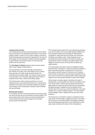 URBAN DESIGN COMPENDIUM 2

Looking at the process
This Compendium provides practical guidance on the steps
that can be taken in the development process to improve the
quality of place. It looks in turn at policy, design, economics,
technical approvals and long-term management. For each of
these steps, the Compendium identifies potential obstacles
to good design and provides advice on how perceived
barriers can be overcome.
The Five Steps to Delivery diagram sets out each section
within Urban Design Compendium 2.
This Compendium’s structure broadly corresponds to
the timeline of a project. But urban design is not a simple
linear process, so a wide range of issues need to be
considered at the design stage. The issues in each section
cover all scales, from national, regional and local down to
neighbourhood, block, street and building design.
This Compendium offers practical guidance on how to
integrate social, environmental and economic requirements.
It explains how places which embody timeless principles of
urban design can be sustainable, socially, environmentally
and economically.
Sharing best practice
An increasing number of exciting schemes are showing what
can work and why we can be confident of aiming higher. The
case studies draw on the hard won practical experiences
of the Homes and Communities Agency and the team
producing this Compendium.

8

This includes lessons learnt from groundbreaking initiatives
such as the Homes and Communities Agency’s Millennium
Communities Programme and Design for Manufacture
competition10 along with the use of tools such as Enquiry
by Design and design codes. These experiences are
accompanied by other projects from both the public and
private sector where innovation and determination have
helped to overcome some of the barriers to delivering
quality places.
The case studies have been chosen to highlight projects
that have been successful in overcoming specific problems.
Each case study has been numbered so it is clear how
they relate to specific issues in the advice text. A project
that has been successful in several areas may feature more
than once. It should not be assumed that simply copying all
aspects of the case studies will lead to good urban design.
Urban design principles apply to all scale and types of
development, putting people first. Many of the lessons from
town centre sites, in terms of ensuring that the density is
appropriate to sustain the level of services and businesses,
will apply equally to villages and local neighbourhood
centres. But some may not, so this Compendium uses case
studies from a range of different places. The case studies
include villages, towns, neighbourhoods and city centre
locations.
This document is only able to capture a snapshot of each
case study. Further details, images and project information
can be found on the Urban Design Compendium website
(www.urbandesigncompendium.co.uk). Weblinks for each
case study are listed at the back of this Compendium.

www.urbandesigncompendium.co.uk

 