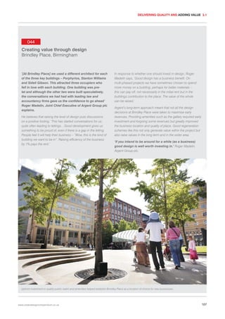DELIVERING QUALITY AND ADDING VALUE 3.1

044
Creating value through design
Brindley Place, Birmingham

‘[At Brindley Place] we used a different architect for each
of the three key buildings – Porphyrios, Stanton Williams
and Sidell Gibson. This attracted three occupiers who
fell in love with each building. One building was prelet and although the other two were built speculatively,
the conversations we had had with leading law and
accountancy firms gave us the confidence to go ahead’
Roger Madelin, Joint Chief Executive of Argent Group plc
explains.
He believes that raising the level of design puts discussions
on a positive footing. ‘This has started conversations for us;
quite often leading to lettings…Good development gives us
something to be proud of, even if there is a gap in the letting.
People feel it will help their business – “Wow, this is the kind of
building we want to be in”. Raising efficiency of the business
by 1% pays the rent.’

In response to whether one should invest in design, Roger
Madelin says, ‘Good design has a business benefit. On
multi-phased projects we have sometimes chosen to spend
more money on a building, perhaps for better materials –
this can pay off, not necessarily in the initial rent but in the
buildings contribution to the place. The value of the whole
can be raised.’
Argent’s long-term approach meant that not all the design
decisions at Brindley Place were taken to maximise early
revenues. Providing amenities such as the gallery required early
investment and forgoing some revenues but greatly improved
the business location and quality of place. Good regeneration
schemes like this not only generate value within the project but
also raise values in the long term and in the wider area.
‘If you intend to be around for a while (as a business)
good design is well worth investing in.’ Roger Madelin,
Argent Group plc.

Upfront investment in quality public realm and amenities helped establish Brindley Place as a location of choice for new businesses.

www.urbandesigncompendium.co.uk

107

 