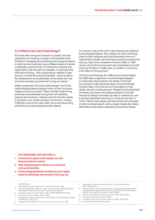 DELIVERING QUALITY AND ADDING VALUE 3.1

3.1.4 What is the cost of bad design?
For those with a long-term interest in a project, the best
justification for investing in design is the potential costs
involved in managing and renewing poorly designed places.
A report by the construction group Wates looked at a series
of examples, good and bad, of investment in growth and
regeneration over the past two decades. It concluded that
short-term thinking – and in particular an inability to take
account of whole-life costs and benefits – tends to lead to
the development of unsustainable communities with only
short-term benefits and potential for long-run failure.9
CABE’s publication The Cost of Bad Design10 found that
badly designed places imposed costs on their occupiers,
neighbours and on society. These included undermining
amenities and potentially turning them into liabilities;
physical disconnection, making it hard for the less mobile
to get about; poor public transport connections, making
it difficult to recruit and retain staff, and social value being
diminished by poorly designed public spaces.

It’s not just a case of the cost of demolishing and replacing
poorly designed places. Poor design can have continuing
costs for both residents and local authorities in terms of
higher levels of public services being required to tackle poor
housing, high crime, vandalism and poor health. In 1997,
7.6 per cent of the housing stock was considered to be unfit.
This cost £3 billion in health care, £1.8 billion in crime and
£120 million for fire services.11
The Crime and Disorder Act 1998 and the Human Rights
Act 2000 place a significant moral and legal obligation
on authorities responsible for the design of the built
environment to take adequate steps to ensure that they
consider likely crime and security implications in their
design decision-making process. Research by Huddersfield
University has shown that designing places in line with
Secured by Design principles can help to achieve this, and
to achieve significant reductions in crime and the fear of
crime.12 Good urban design will help achieve the principles
of well-connected places, well-surveyed streets and clearly
defensible private space required by Secured by Design.

KEY MESSAGES FOR SECTION 3.1
1. Investment in good urban design can add
financial value to a place.
2. Well-designed places deliver environmental
and social benefits.
3. Poorly designed places are likely to incur higher
costs to individuals and society in the long run.

1.
2.
3.
4.
5.
6.

REFERENCES
Steuteville et al 2001. Eppli and Tu 1999. FPD Savills. 2002
Valuing Sustainable Urbanism. 2007. The Prince’s Foundation/English
Partnerships (now the Homes and Communities Agency)
Economic Value of Urban Design. 2007. NWDA/RENEW Northwest
The Value of Good Design. 2002. CABE
Proposal to introduce a Code for Sustainable Homes: Regulatory Impact
Assessment. 2006. CLG
Getting Value for Money from Construction Projects. 2004. NAO

www.urbandesigncompendium.co.uk

7.

Green Book, Appraisal and Evolution in Central Government.
2003. HM Treasury
8. Circular 06/03: Local Government Act 1972 general disposal consent
(England) 2003 disposal of land for less than the best consideration
that can reasonably be obtained. 2003. ODPM
9. Failing communities: Breaking the cycle. 1006. Wates Group
10. The cost of bad design. 2006. CABE
11. The Real Cost of Poor Homes: Footing the Bill. 1997. RICS
12. Source: Strathclyde Police website

109

 