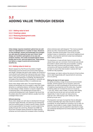 URBAN DESIGN COMPENDIUM 2

3.2
ADDING VALUE THROUGH DESIGN
3.2.1 Adding value to land
3.2.2 Creating a place
3.2.3 Reducing development costs
3.2.4 Thinking ahead

Urban design requires investment upfront but can add
value to a development in a number of ways. Decisions
on how buildings, streets and landscapes are arranged
can add value by making the best use of land. Good
design can transform perceptions of an area and
property markets, and create successful places where
people want to live, work and spend time. These places
can deliver a range of social and environmental
benefits too.

3.2.1 Adding value to land

046

Recent research by The Prince’s Foundation, English
Partnerships (now the Homes and Communities Agency)
and Savills1 indicates that good urban design can produce a
more efficient built footprint by making the best use of land
and creating value through the appropriate densities, public
space, uses and distribution of buildings. By following the
principles of the Urban Design Compendium, schemes can
create successful places at little or no additional cost.
Good urban design adds value. The same floorspace,
streets and landscape can be arranged in ways that create
attractive or unattractive places. Achieving a high quality
of urban design is likely, however, to require a higher level
of spending early in the development process than a
conventional development route. Research has found that
the added value this investment delivers usually more than
outweighs these costs.2
Efficient planning
Good urban design can add value to development through
using land highly efficiently, and planning and distributing
uses and building types to create a sense of place. Density
must be appropriate for the location to avoid undermining
quality through site-cramming. Research by CABE has
found that increased values achieved for higher-density
schemes can be far above the increased costs of building

110

where schemes were well designed.3 The most successful
places are often characterised by density peaks and
troughs. Densities should peak in the vicinity of public
transport stops or intersections, and around neighbourhood
facilities, ensuring that catchment areas have workplaces
within walking distance.
The distribution of uses will also have an impact on the
values those uses can commend. Commercial uses should
be located in places where they are accessible. Locating
these near main junctions with good public transport
connections will improve footfall and viability. Care should
be taken to ensure that sites located in places with high
footfall are fully exploited.
Good design can help to reduce the amount of hard surface,
and to deal imaginatively with requirements for servicing
and car parking.
Making the best of of open space
As well as providing a range of social and environmental
benefits, amenity spaces such as squares, parks and
waterfronts can add considerably to the economic value
of neighbouring properties and the wider area. A garden
bordering water can increase the price of a house by
11 per cent, while a view of water or having a lake nearby
can raise the price by ten per cent and seven per cent
respectively. A view of a park can raise prices by
eight per cent, while having a park nearby can raise
prices by six per cent.4
The disposition and type of properties that are allocated
to these potentially high-value sites should be carefully
considered. An active waterfront including a mix of uses, for
example, may be able to create a higher overall site value
than a scheme that uses the waterfront sites fully for singleuse residential development but where adjoining areas gain
little benefit.

www.urbandesigncompendium.co.uk

 