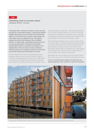 DELIVERING QUALITY AND ADDING VALUE 3.2

046
Offsetting costs to increase values
Adelaide Wharf, London

At Adelaide Wharf, Hackney, First Base has been working
through the London-Wide Initiative, a partnership between
English Partnerships (now the Homes and Communities
Agency), CLG and the GLA, to deliver a high-quality new
urban block next to the Regents Canal. The scheme,
designed by Allford Hall Monaghan Morris (AHMM),
delivers 147 high-quality, sustainable apartments around
a central amenity space, including 50% affordable.
Adelaide Wharf makes an important contribution to the
regeneration of the local area by raising confidence
through quality and by creating an active new street front
which helps improve perceived safety in the area.
First Base believes that investing in good design and good
designers makes economic sense. Ben Denton, Director of
Investment and Management at First Base and a CABE enabler
is convinced that any additional costs incurred by employing
good designers or additional spending on construction, can be

recouped through increased value; ‘Great architects generally
cost more than average architects; up to 2% more in fee rates.
Design fees are calculated on construction works; construction
is generally about 40% of total scheme value. To offset the cost
of great design we need about 0.8% increase in values.
‘Architect-designed buildings may cost more to build, however,
with a strong client it is possible to restrain the architect to keep
costs within 10% above the normal 40% of total development
value; therefore, we need to achieve a 4% increase in total
development value to offset this additional cost. In total therefore
we are looking at 4.8%, rising to 6.5% (to cover profit and oncosts) increase in value required to offset costs.’
Ben believes the costs can easily be met from quicker rates of
sales, higher values per m2 and higher overall values per home.
‘I have no doubt that good design more than pays, but
strong leadership is also required so costs are contained.’

Increasing values at Adelaide Wharf minimised the need for ‘off the shelf’ solutions and offset the cost of architect-designed buildings.

www.urbandesigncompendium.co.uk

111

 