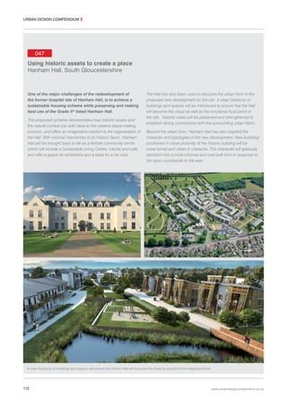 URBAN DESIGN COMPENDIUM 2

047
Using historic assets to create a place
Hanham Hall, South Gloucestershire

One of the major challenges of the redevelopment of
the former hospital site of Hanham Hall, is to achieve a
sustainable housing scheme while preserving and making
best use of the Grade II* listed Hanham Hall.
The proposed scheme demonstrates how historic assets and
the natural context can add value to the creative place-making
process, and offers an imaginative solution to the regeneration of
the Hall. With minimal intervention to its historic fabric, Hanham
Hall will be brought back to life as a flexible community centre
which will include a Sustainable Living Centre, crèche and café,
and offer a space for exhibitions and a base for a car club.

The Hall has also been used to structure the urban form of the
proposed new development on the site. A clear hierarchy of
buildings and spaces will be introduced to ensure that the Hall
will become the visual as well as the functional focal point of
the site. Historic vistas will be preserved and strengthened to
establish strong connections with the surrounding urban fabric.
Beyond the urban form, Hanham Hall has also inspired the
character and typologies of the new development. New buildings
positioned in close proximity of the historic building will be
more formal and urban in character. This character will gradually
transform into a more informal and rural built form in response to
the open countryside to the east.

A clear hierarchy of buildings and spaces will ensure the historic Hall will become the visual focal point of the neighbourhood.

112

www.urbandesigncompendium.co.uk

 