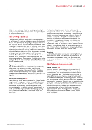 DELIVERING QUALITY AND ADDING VALUE 3.2

Value will be maximised where the landscaping is of high
quality. It is important that there is a clear management plan
for all public open space.

3.2.2 Creating a place

047

It is important to make the urban design concept visible at
an early stage. To maximise values on a large site, the initial
phases must demonstrate the quality of the place that will be
built. This can be done through the quality of materials used,
the quality of the public realm and the detailing. Where a site
is of sufficient size to require a new neighbourhood centre,
the developer should work closely with the local authority to
consider how public transport, shops, services and facilities
can be provided at an early stage to meet the needs of
residents. This will increase the prices of early phases, as
residents will be buying into a place where facilities are
becoming established. Consideration should be given to the
quality of life for the first residents in terms of such issues as
access (see section 3.4).
High-quality materials
High-quality materials will not necessarily add significantly
to the overall cost of construction and site purchase.
If palettes of materials are to be specified, this should be
done at the outset before design work begins. Otherwise
the additional cost will be seen as a much higher proportion
of profits.
High-quality public realm 048
A well-designed public realm creates places that are legible
and pleasant. These places will also be good for business.
CABE’s research into the value of public space found that
well-planned improvements to public space can boost
commercial trading by up to 40 per cent.4 Another study by
CABE found that an improvement in street design quality
could add around five per cent to residential prices and
retail rents.5

www.urbandesigncompendium.co.uk

Public art can help to reclaim derelict buildings and
land, generate pride in an area, increase a sense of local
ownership of a town centre, and develop a distinct cultural
identity. Investment in public art can influence choices of
business location. In a study of how businesses chose
buildings, 62 per cent of occupiers recognised that the
contribution which public art made to their building was
significant and 64 per cent of occupiers agreed or agreed
strongly that public art made their building distinctive. Most
investors confirmed that public art had an important role to
play in helping them choose between competing buildings,
and that this facilitated letting and reduced risk.6
Branding
Landmark buildings can add value by promoting the image
and culture of a place. This can be an important factor for
encouraging businesses to locate in an area. It can also
boost tourism and visitors who will contribute to the local
economy.

3.2.3 Reducing development costs
Swifter planning 049
Delays in obtaining planning approvals can significantly
increase development costs. Collaborative working with
local authorities and key stakeholders from the outset will
provide developers with a clear understanding of what is
required from a scheme. Agreeing design principles early
on can help avoid delays in the planning process. Investing
time and resources upfront can often avoid costly appeals
and reworking of designs. Certainty over the required design
quality can enable a project to be completed more quickly.
Design codes can give confidence to developers working
on each phase that schemes which meet the codes’
requirements will obtain planning approval more quickly
and that adjoining land parcels will also comply with the
same standards.

113

 