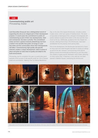 URBAN DESIGN COMPENDIUM 2

048
Commissioning public art
Princesshay, Exeter

Land Securities Group plc has a distinguished record of
supporting the arts as an integral part of their development
projects. In recent years the commitment to public art
commissioning as part of their new developments, retail
and commercial, has been a priority. This commitment
arises not from a gesture towards philanthropy but from
a belief in the benefits that public art brings to Land
Securities and the communities whom their developments
will affect. Commissioning high-quality site-specific
artworks creates a unique development, adds to sense of
place and gives an extra level of quality and detail to the
built environments.
Princesshay, due for completion this year, is a particularly good
example of the success of site-specific public art. One of several
public art commissions, ‘Marking Time’ by Patricia MacKinnon-

Day, on the site of the original Almshouses, includes a series
of glass doors, which are copies of medieval doors. The doors
encapsulate archaeological finds, arranged chronologically with
earliest artefacts located at the bottom of the door and the most
recent at the top. Additionally, quotations from the Chapter Act
records, referring those living in the Almshouses, have been
sandblasted into the porphyry stone paving slabs.
Prior to the development, the Almshouses had become a haven
for drug users and initial thoughts had been to simply put railings
up around the site. However, commissioning of the artwork,
lighting scheme and landscape architecture by Land Securities
has created a hugely popular destination within Exeter, attracting
so many visitors that, in response, a new café has now been
opened in Bedford Square, overlooking the Almshouses.

New public art at Princesshay has helped improve the identity of the area, raised the quality of the built environment and attracted new business to the area.

114

www.urbandesigncompendium.co.uk

 